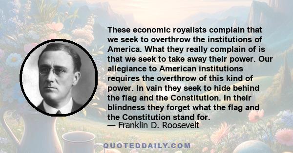 These economic royalists complain that we seek to overthrow the institutions of America. What they really complain of is that we seek to take away their power. Our allegiance to American institutions requires the