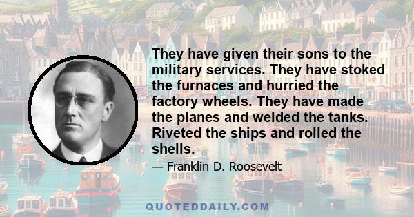 They have given their sons to the military services. They have stoked the furnaces and hurried the factory wheels. They have made the planes and welded the tanks. Riveted the ships and rolled the shells.