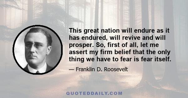 This great nation will endure as it has endured, will revive and will prosper. So, first of all, let me assert my firm belief that the only thing we have to fear is fear itself.