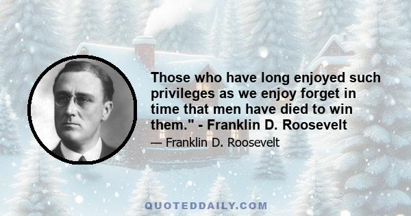 Those who have long enjoyed such privileges as we enjoy forget in time that men have died to win them. - Franklin D. Roosevelt