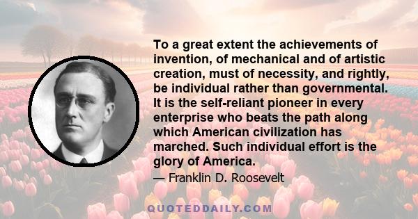 To a great extent the achievements of invention, of mechanical and of artistic creation, must of necessity, and rightly, be individual rather than governmental. It is the self-reliant pioneer in every enterprise who