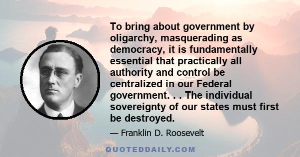 To bring about government by oligarchy, masquerading as democracy, it is fundamentally essential that practically all authority and control be centralized in our Federal government. . . The individual sovereignty of our 