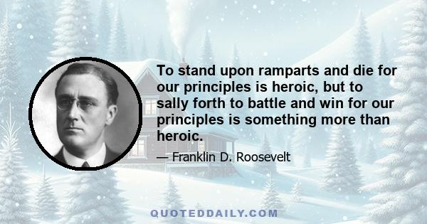 To stand upon ramparts and die for our principles is heroic, but to sally forth to battle and win for our principles is something more than heroic.