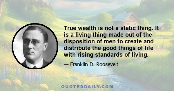 True wealth is not a static thing. It is a living thing made out of the disposition of men to create and distribute the good things of life with rising standards of living.