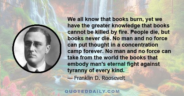 We all know that books burn, yet we have the greater knowledge that books cannot be killed by fire. People die, but books never die. No man and no force can put thought in a concentration camp forever. No man and no