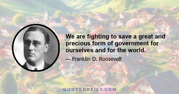 We are fighting to save a great and precious form of government for ourselves and for the world.