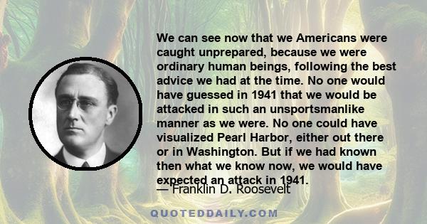 We can see now that we Americans were caught unprepared, because we were ordinary human beings, following the best advice we had at the time. No one would have guessed in 1941 that we would be attacked in such an