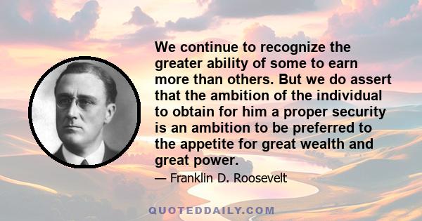 We continue to recognize the greater ability of some to earn more than others. But we do assert that the ambition of the individual to obtain for him a proper security is an ambition to be preferred to the appetite for