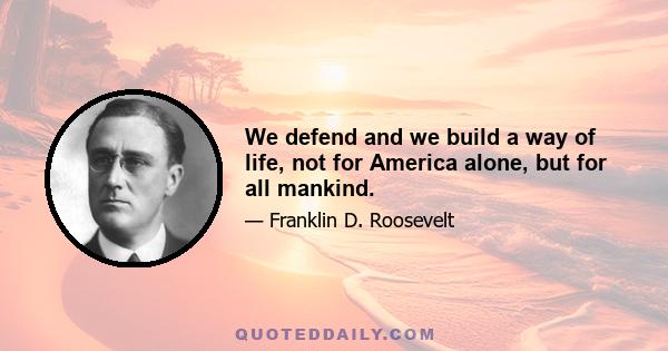 We defend and we build a way of life, not for America alone, but for all mankind.