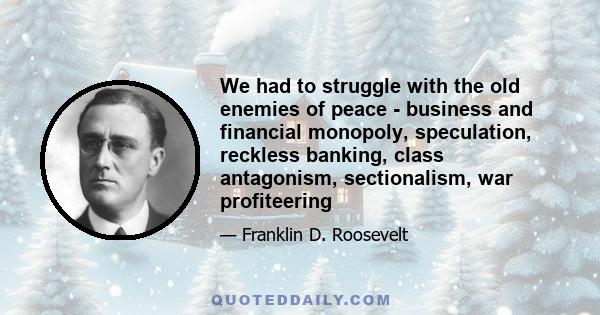 We had to struggle with the old enemies of peace - business and financial monopoly, speculation, reckless banking, class antagonism, sectionalism, war profiteering. They had begun to consider the Government of the