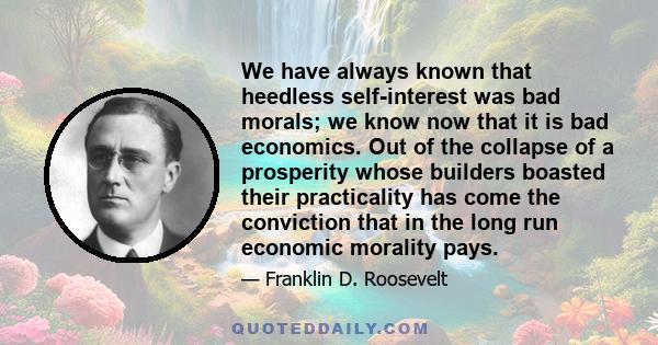 We have always known that heedless self-interest was bad morals; we know now that it is bad economics. Out of the collapse of a prosperity whose builders boasted their practicality has come the conviction that in the