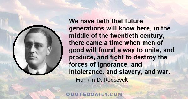 We have faith that future generations will know here, in the middle of the twentieth century, there came a time when men of good will found a way to unite, and produce, and fight to destroy the forces of ignorance, and