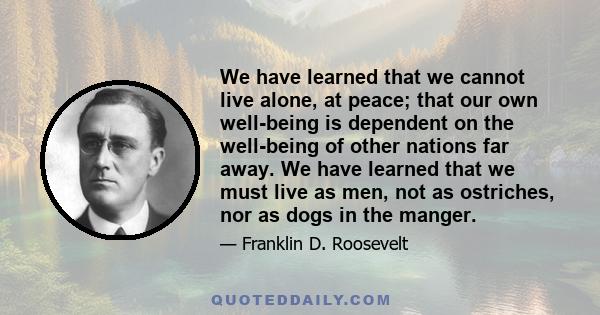 We have learned that we cannot live alone, at peace; that our own well-being is dependent on the well-being of other nations far away. We have learned that we must live as men, not as ostriches, nor as dogs in the