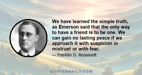 We have learned the simple truth, as Emerson said that the only way to have a friend is to be one. We can gain no lasting peace if we approach it with suspicion or mistrust or with fear.