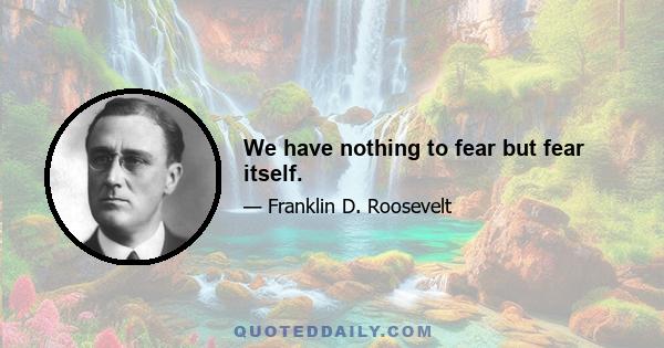 We have nothing to fear but fear itself.