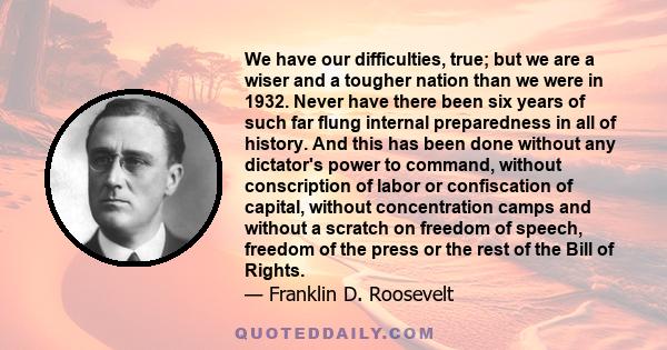 We have our difficulties, true; but we are a wiser and a tougher nation than we were in 1932. Never have there been six years of such far flung internal preparedness in all of history. And this has been done without any 