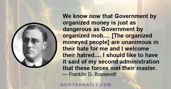 We know now that Government by organized money is just as dangerous as Government by organized mob.... [The organized moneyed people] are unanimous in their hate for me and I welcome their hatred.... I should like to