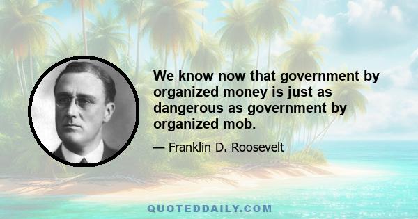 We know now that government by organized money is just as dangerous as government by organized mob.