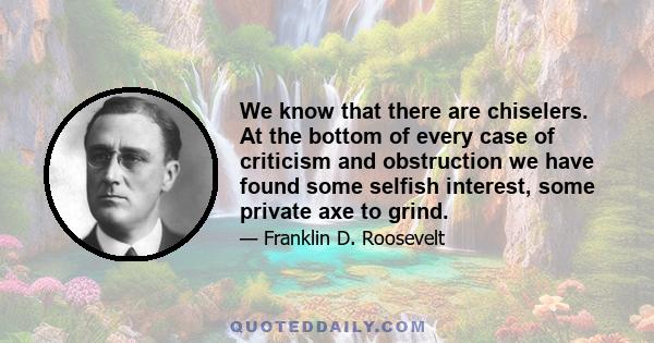 We know that there are chiselers. At the bottom of every case of criticism and obstruction we have found some selfish interest, some private axe to grind.