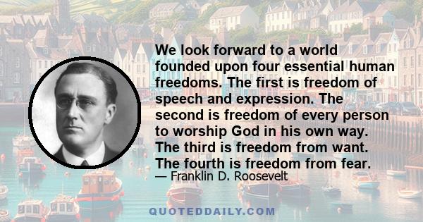 We look forward to a world founded upon four essential human freedoms. The first is freedom of speech and expression. The second is freedom of every person to worship God in his own way. The third is freedom from want.