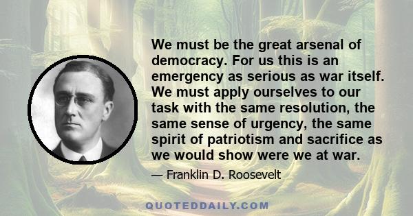 We must be the great arsenal of democracy. For us this is an emergency as serious as war itself. We must apply ourselves to our task with the same resolution, the same sense of urgency, the same spirit of patriotism and 