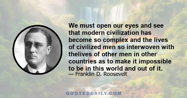 We must open our eyes and see that modern civilization has become so complex and the lives of civilized men so interwoven with thelives of other men in other countries as to make it impossible to be in this world and