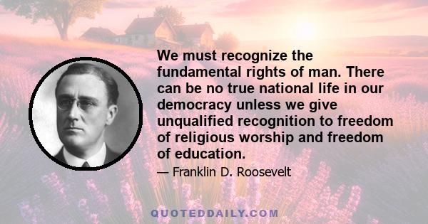 We must recognize the fundamental rights of man. There can be no true national life in our democracy unless we give unqualified recognition to freedom of religious worship and freedom of education.