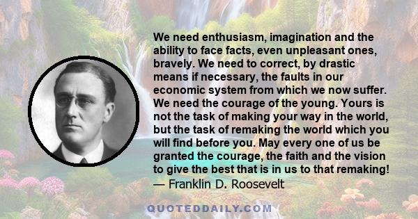 We need enthusiasm, imagination and the ability to face facts, even unpleasant ones, bravely. We need to correct, by drastic means if necessary, the faults in our economic system from which we now suffer. We need the