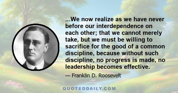 ...We now realize as we have never before our interdependence on each other; that we cannot merely take, but we must be willing to sacrifice for the good of a common discipline, because without such discipline, no