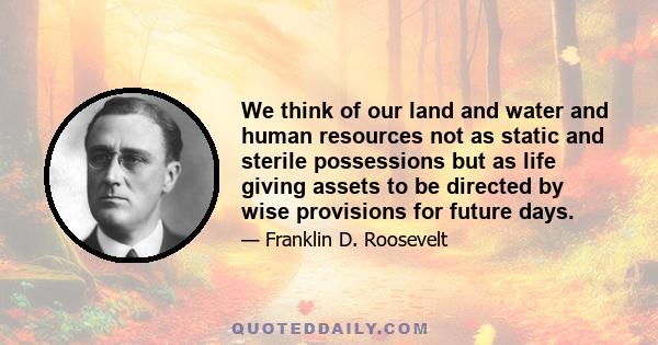 We think of our land and water and human resources not as static and sterile possessions but as life giving assets to be directed by wise provisions for future days.