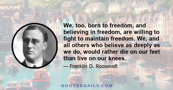 We, too, born to freedom, and believing in freedom, are willing to fight to maintain freedom. We, and all others who believe as deeply as we do, would rather die on our feet than live on our knees.