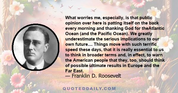 What worries me, especially, is that public opinion over here is patting itself on the back every morning and thanking God for theAtlantic Ocean (and the Pacific Ocean). We greatly underestimate the serious implications 