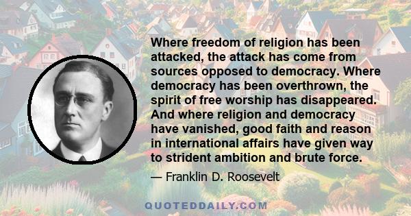 Where freedom of religion has been attacked, the attack has come from sources opposed to democracy. Where democracy has been overthrown, the spirit of free worship has disappeared. And where religion and democracy have