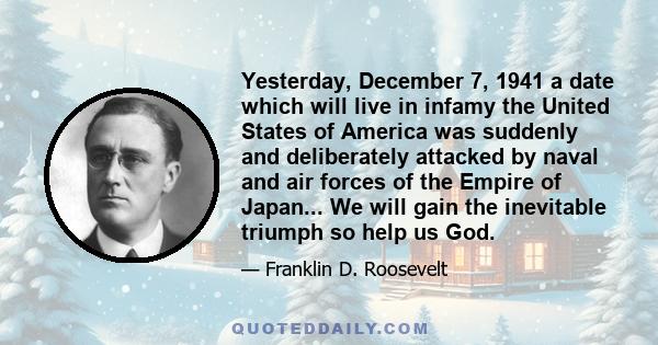 Yesterday, December 7, 1941 a date which will live in infamy the United States of America was suddenly and deliberately attacked by naval and air forces of the Empire of Japan... We will gain the inevitable triumph so