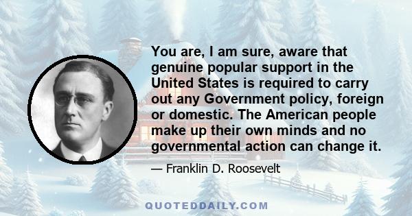 You are, I am sure, aware that genuine popular support in the United States is required to carry out any Government policy, foreign or domestic. The American people make up their own minds and no governmental action can 