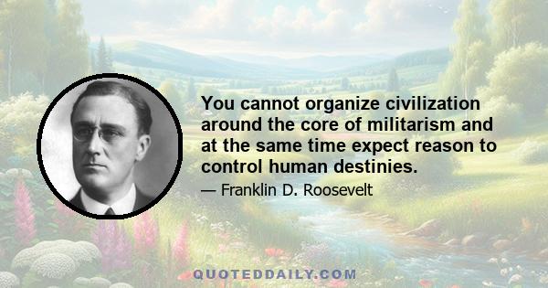 You cannot organize civilization around the core of militarism and at the same time expect reason to control human destinies.