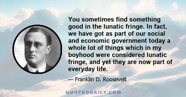 You sometimes find something good in the lunatic fringe. In fact, we have got as part of our social and economic government today a whole lot of things which in my boyhood were considered lunatic fringe, and yet they