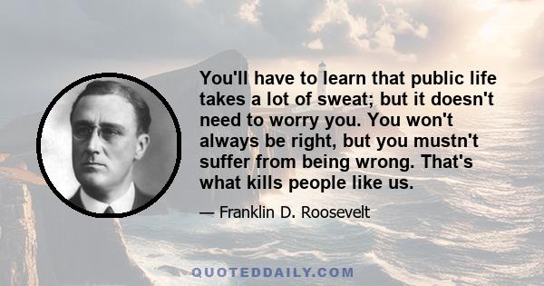 You'll have to learn that public life takes a lot of sweat; but it doesn't need to worry you. You won't always be right, but you mustn't suffer from being wrong. That's what kills people like us.