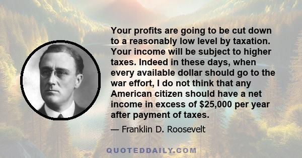 Your profits are going to be cut down to a reasonably low level by taxation. Your income will be subject to higher taxes. Indeed in these days, when every available dollar should go to the war effort, I do not think