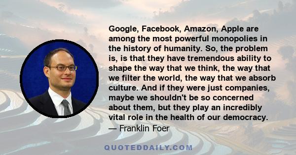 Google, Facebook, Amazon, Apple are among the most powerful monopolies in the history of humanity. So, the problem is, is that they have tremendous ability to shape the way that we think, the way that we filter the