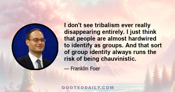 I don't see tribalism ever really disappearing entirely. I just think that people are almost hardwired to identify as groups. And that sort of group identity always runs the risk of being chauvinistic.