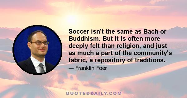 Soccer isn't the same as Bach or Buddhism. But it is often more deeply felt than religion, and just as much a part of the community's fabric, a repository of traditions.