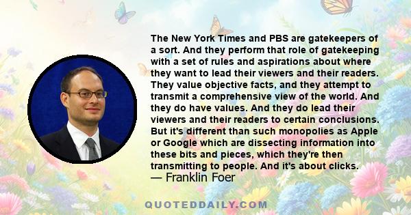 The New York Times and PBS are gatekeepers of a sort. And they perform that role of gatekeeping with a set of rules and aspirations about where they want to lead their viewers and their readers. They value objective