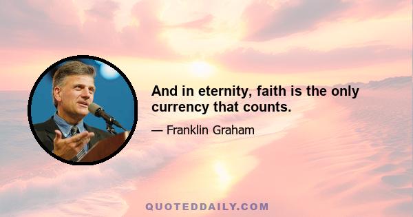 And in eternity, faith is the only currency that counts.