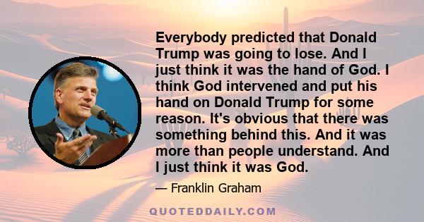 Everybody predicted that Donald Trump was going to lose. And I just think it was the hand of God. I think God intervened and put his hand on Donald Trump for some reason. It's obvious that there was something behind