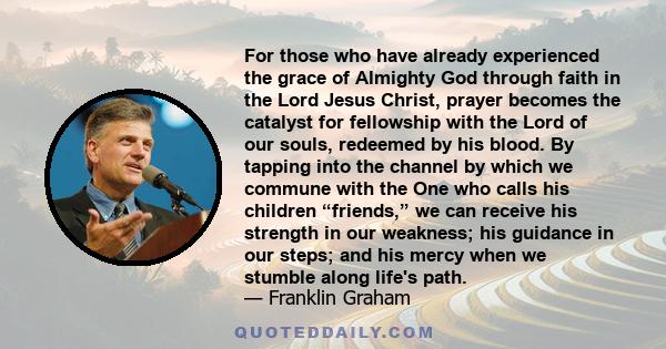 For those who have already experienced the grace of Almighty God through faith in the Lord Jesus Christ, prayer becomes the catalyst for fellowship with the Lord of our souls, redeemed by his blood. By tapping into the