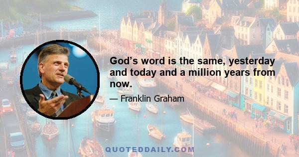 God’s word is the same, yesterday and today and a million years from now.