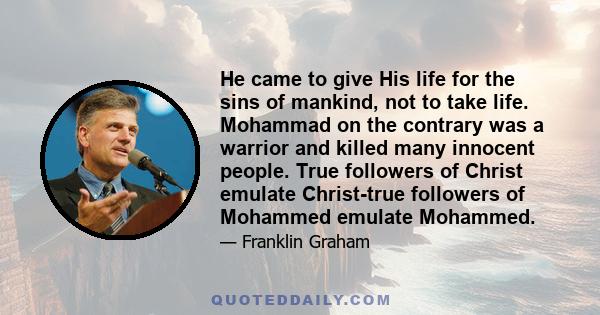 He came to give His life for the sins of mankind, not to take life. Mohammad on the contrary was a warrior and killed many innocent people. True followers of Christ emulate Christ-true followers of Mohammed emulate