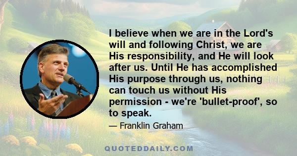 I believe when we are in the Lord's will and following Christ, we are His responsibility, and He will look after us. Until He has accomplished His purpose through us, nothing can touch us without His permission - we're