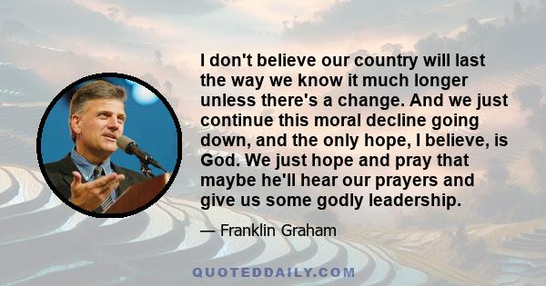 I don't believe our country will last the way we know it much longer unless there's a change. And we just continue this moral decline going down, and the only hope, I believe, is God. We just hope and pray that maybe